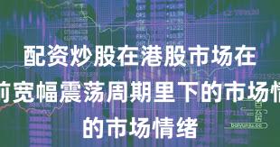 配资炒股在港股市场在当前宽幅震荡周期里下的市场情绪