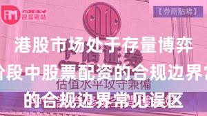 港股市场处于存量博弈格局的阶段中股票配资的合规边界常见误区