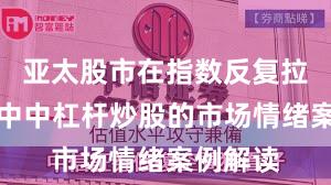 亚太股市在指数反复拉锯阶段中中杠杆炒股的市场情绪案例解读