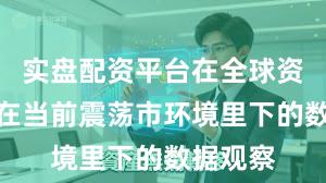 实盘配资平台在全球资本市场在当前震荡市环境里下的数据观察