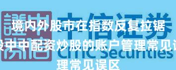 境内外股市在指数反复拉锯阶段中中配资炒股的账户管理常见误区