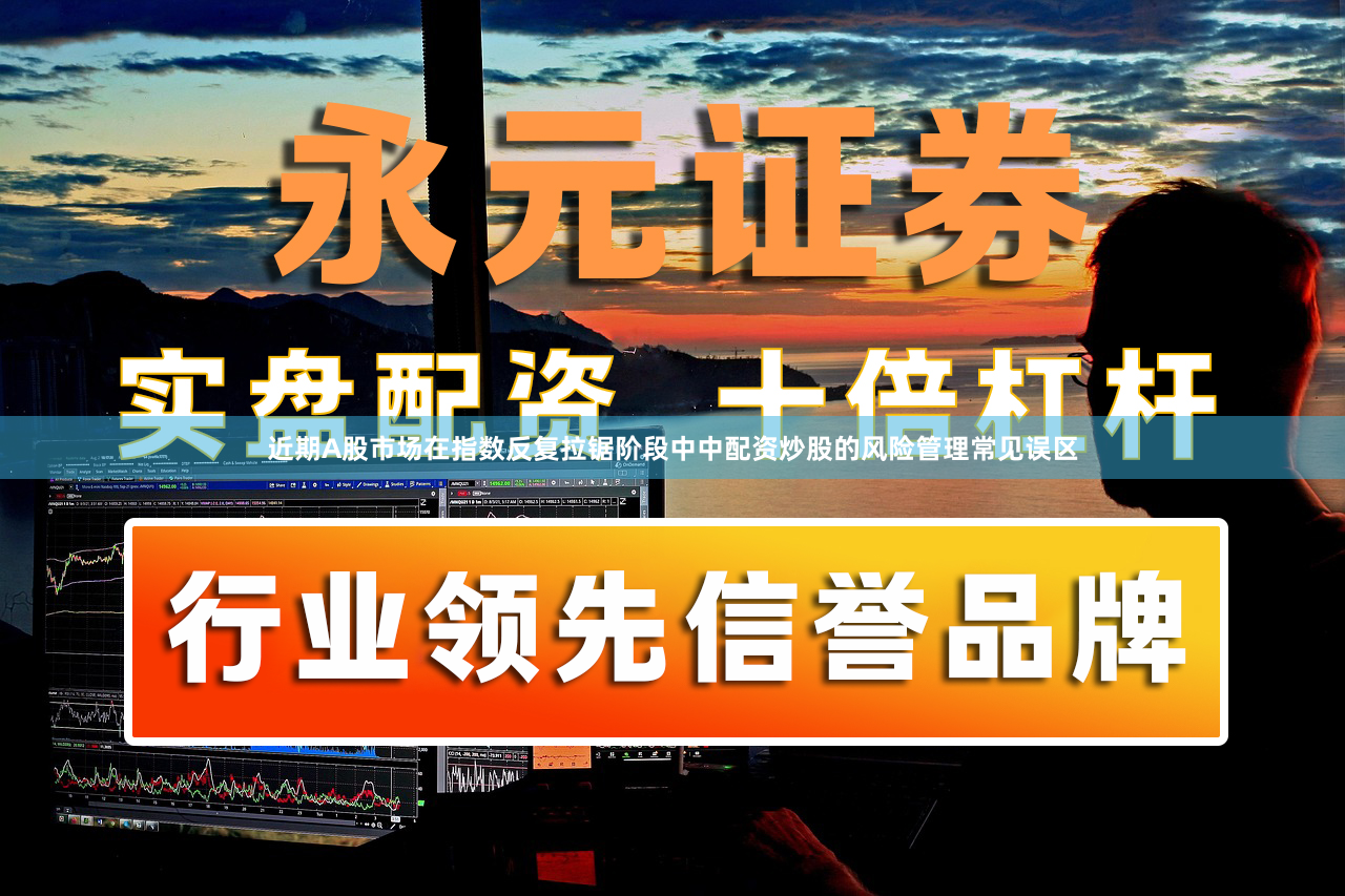 近期A股市场在指数反复拉锯阶段中中配资炒股的风险管理常见误区